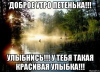доброе утро петенька!!! улыбнись!!! у тебя такая красивая улыбка!!!