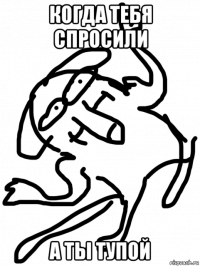 когда тебя спросили а ты тупой