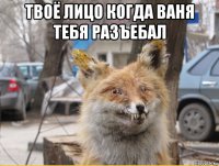 твоё лицо когда ваня тебя разъебал 