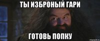 ты изброный гари готовь попку