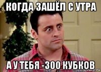 когда зашёл с утра а у тебя -300 кубков