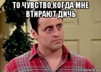 то чувство,когда мне втирают дичь 