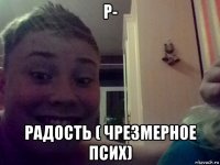 р- радость ( чрезмерное псих)