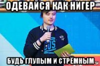 одевайся как нигер будь глупым и стрёмным