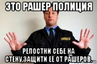 это рашер полиция репостни себе на стену,защити её от рашеров.
