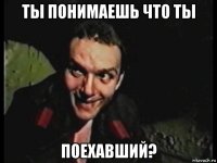 ты понимаешь что ты поехавший?