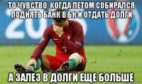 то чувство, когда летом собирался поднять банк в бк и отдать долги а залез в долги еще больше