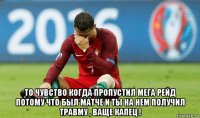  то чувство когда пропустил мега рейд потому что был матче и ты на нем получил травму , ваще капец !