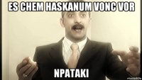 es chem haskanum vonc vor npataki