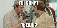 ты спирт пьешь?