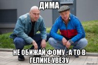 дима не обижай фому , а то в гелике увезу