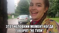  этот неловкий момент когда говорят "не тупи"