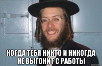  когда тебя никто и никогда не выгонит с работы