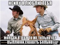 henry я люблю тебя morgan я тебя то же,только хер выплюни,скакать больно.