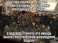 ставь лубрикант, если ты гомосексуалист и постоянно посещаешь гей-сходки в надежде, что хоть кто-нибудь захочет посетить твою шоколадную пещеру