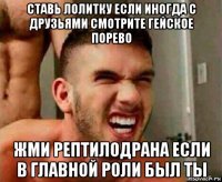 ставь лолитку если иногда с друзьями смотрите гейское порево жми рептилодрана если в главной роли был ты