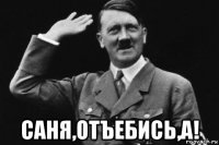 саня,отъебись,а!