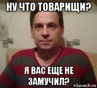 ну что товарищи? я вас еще не замучил?