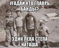 угадай кто главрь банды? эдик лёва стёпа наташа