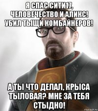я спас сити17, человечество и аликс! убил тыщи комбайнеров! а ты что делал, крыса тыловая? мне за тебя стыдно!