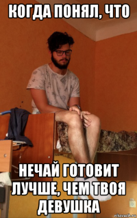когда понял, что нечай готовит лучше, чем твоя девушка