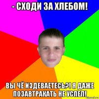 - сходи за хлебом! вы чё издеваетесь?! я даже позавтракать не успел!