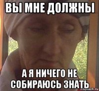 вы мне должны а я ничего не собираюсь знать
