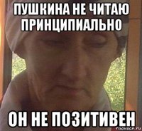 пушкина не читаю принципиально он не позитивен