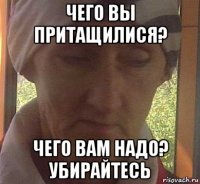 чего вы притащилися? чего вам надо? убирайтесь