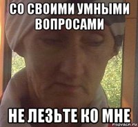 со своими умными вопросами не лезьте ко мне