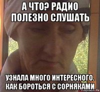 а что? радио полезно слушать узнала много интересного. как бороться с сорняками