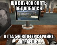 шо внучок опять обдалбался в гта 5 в контер страйке играешь