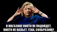  в магазине никто не подойдет, никто не нальет. гена, сообразим?