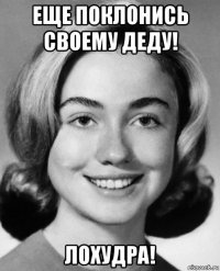 еще поклонись своему деду! лохудра!
