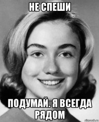не спеши подумай. я всегда рядом