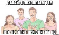 давайте похлопаем тем кто не горит при слитом кв