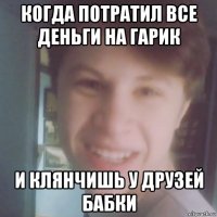 когда потратил все деньги на гарик и клянчишь у друзей бабки
