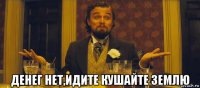  денег нет,идите кушайте землю