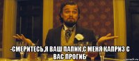  -смеритесь,я ваш папик,с меня каприз с вас прогиб