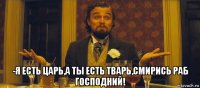  -я есть царь,а ты есть тварь,смирись раб господний!