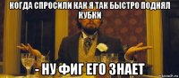 когда спросили как я так быстро поднял кубки - ну фиг его знает