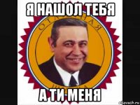 я нашол тебя а ти меня