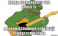 когда обрадовался что апнул тх а потом вспомнил что её ещё прийдется фулить