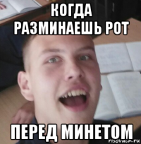 когда разминаешь рот перед минетом