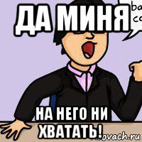да миня на него ни хватать!