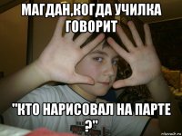 магдан,когда училка говорит "кто нарисовал на парте ?"