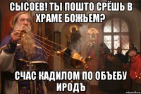 сысоев! ты пошто срёшь в храме божьем? счас кадилом по объебу иродъ