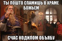 ты пошто спамишь в храме божьем счас кодилом объябу