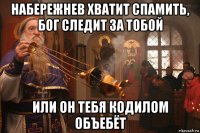 набережнев хватит спамить, бог следит за тобой или он тебя кодилом объебёт