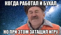 когда работал и бухал но при этом затащил игру